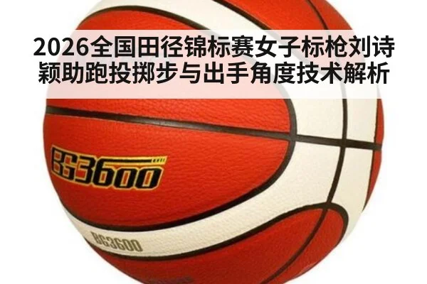 2026全国田径锦标赛女子标枪刘诗颖助跑投掷步与出手角度技术解析